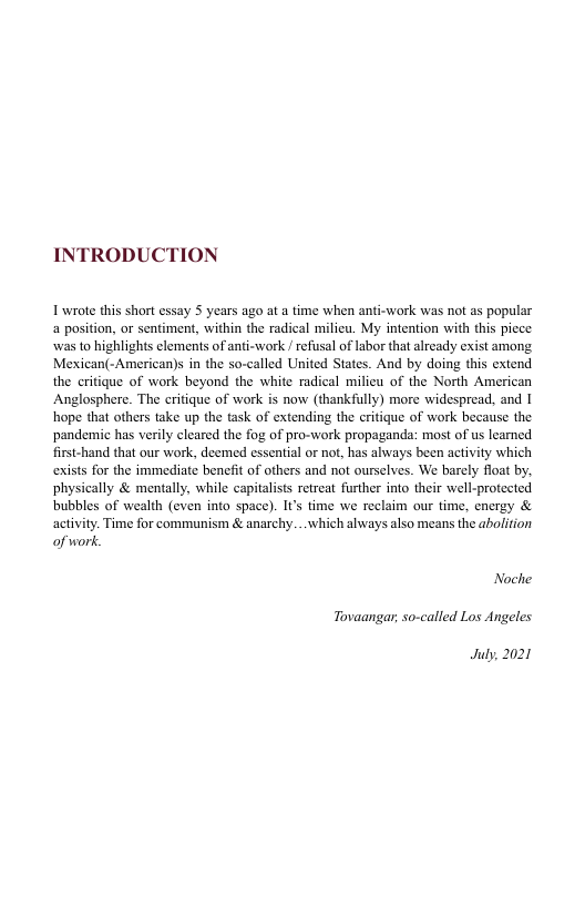 INTRODUCTION  I wrote this short essay S years ago at  time when anti-work was not as popular a position, or sentiment, within the radical milieu. My intention with ths picce was o highlights clements of anti-work /refusal of labor that alrcady exist among, Mexican(-American)s in the so-called United States. And by doing this extend the criique of work beyond the white radical milieu of the North American Anglosphere. The critique of work is now (thankifully) more widespread, and I hope that others take up the task of extending the critique of work because the pandemic has verily cleared the fog of pro-work propaganda: most of us leamed. first-hand that our work, deemed essential o not, has always been actvity which exists for the immediate beneft of others and not ourselves. We barely float by physically & mentall, while capitalsts retreat further into their well-protected bubbles of wealth (even into space). I’s time we reclaim ou time, cnergy & activity. Time for communism & anarchy...which always also means the abolition of work  Noche Tovaangar, so-called Los Angeles  July  2021 